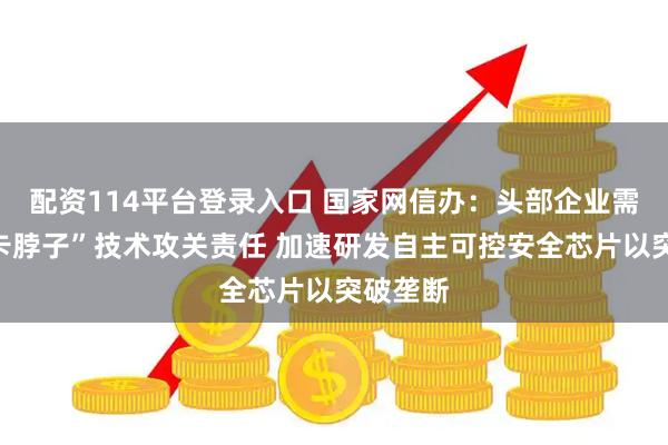 配资114平台登录入口 国家网信办：头部企业需扛起“卡脖子”技术攻关责任 加速研发自主可控安全芯片以突破垄断