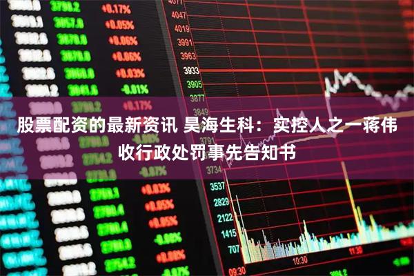 股票配资的最新资讯 昊海生科：实控人之一蒋伟收行政处罚事先告知书