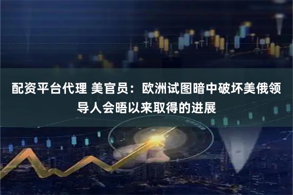 配资平台代理 美官员：欧洲试图暗中破坏美俄领导人会晤以来取得的进展