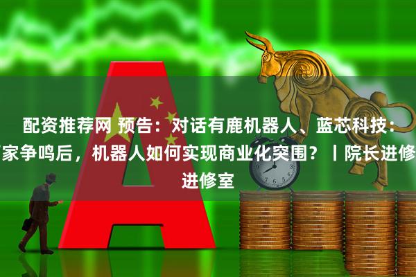配资推荐网 预告：对话有鹿机器人、蓝芯科技：百家争鸣后，机器人如何实现商业化突围？丨院长进修室