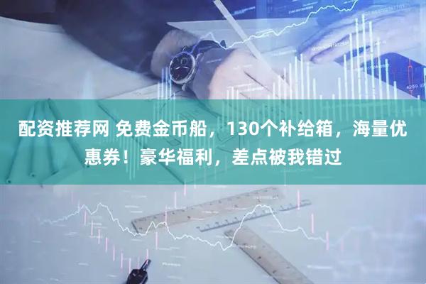 配资推荐网 免费金币船，130个补给箱，海量优惠券！豪华福利，差点被我错过
