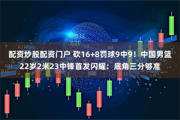 配资炒股配资门户 砍16+8罚球9中9！中国男篮22岁2米23中锋首发闪耀：底角三分够准