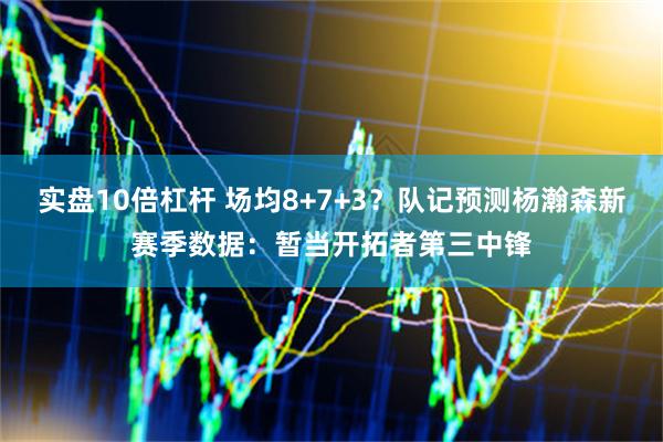 实盘10倍杠杆 场均8+7+3？队记预测杨瀚森新赛季数据：暂当开拓者第三中锋