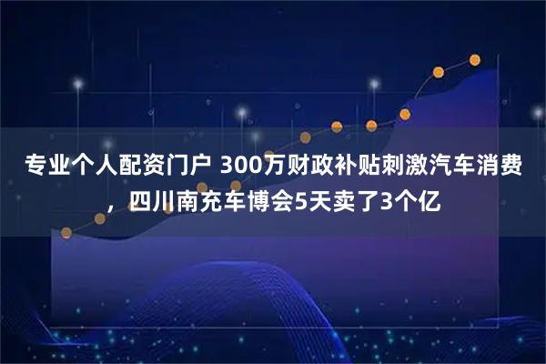 专业个人配资门户 300万财政补贴刺激汽车消费，四川南充车博会5天卖了3个亿