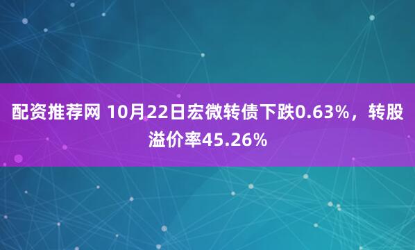 配资推荐网 10月22日宏微转债下跌0.63%，转股溢价率45.26%