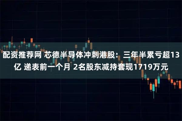 配资推荐网 芯德半导体冲刺港股：三年半累亏超13亿 递表前一个月 2名股东减持套现1719万元