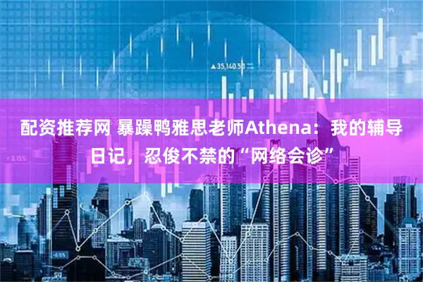配资推荐网 暴躁鸭雅思老师Athena：我的辅导日记，忍俊不禁的“网络会诊”