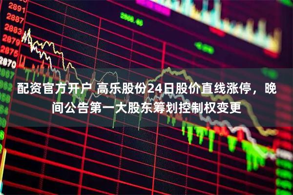 配资官方开户 高乐股份24日股价直线涨停，晚间公告第一大股东筹划控制权变更