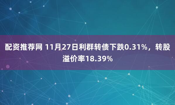 配资推荐网 11月27日利群转债下跌0.31%，转股溢价率18.39%