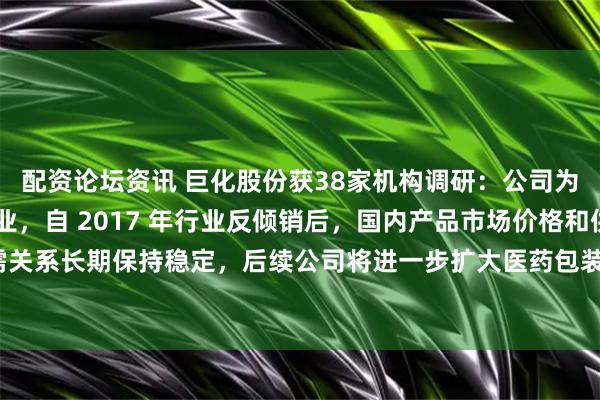 配资论坛资讯 巨化股份获38家机构调研：公司为全球 PVDC 龙头企业，自 2017 年行业反倾销后，国内产品市场价格和供需关系长期保持稳定，后续公司将进一步扩大医药包装的客户群和其他应用（附调研问答）