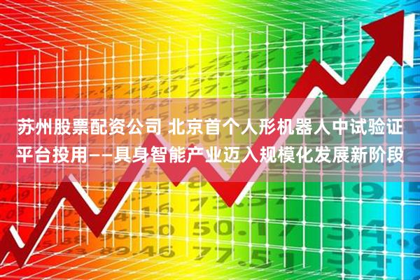 苏州股票配资公司 北京首个人形机器人中试验证平台投用——具身智能产业迈入规模化发展新阶段