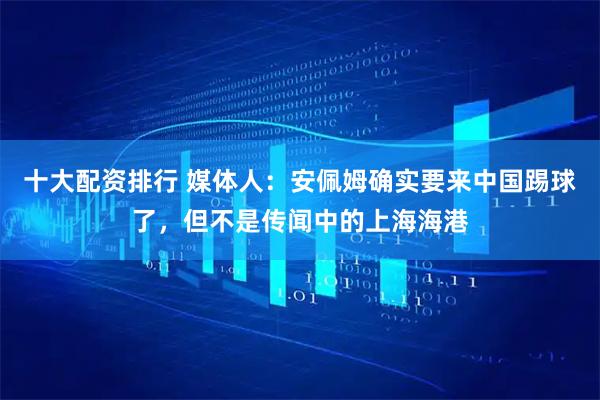 十大配资排行 媒体人：安佩姆确实要来中国踢球了，但不是传闻中的上海海港