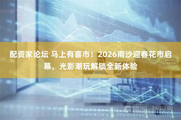 配资家论坛 马上有喜市！2026南沙迎春花市启幕，光影潮玩解锁全新体验