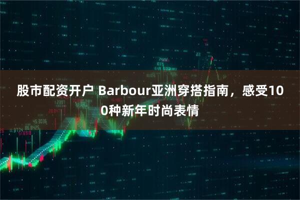 股市配资开户 Barbour亚洲穿搭指南，感受100种新年时尚表情