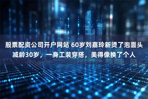 股票配资公司开户网站 60岁刘嘉玲新烫了泡面头减龄30岁，一身工装穿搭，美得像换了个人