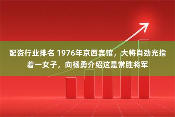 配资行业排名 1976年京西宾馆，大将肖劲光指着一女子，向杨勇介绍这是常胜将军