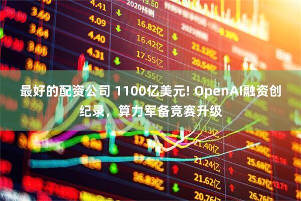 最好的配资公司 1100亿美元! OpenAI融资创纪录，算力军备竞赛升级