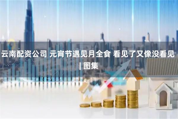 云南配资公司 元宵节遇见月全食 看见了又像没看见 | 图集