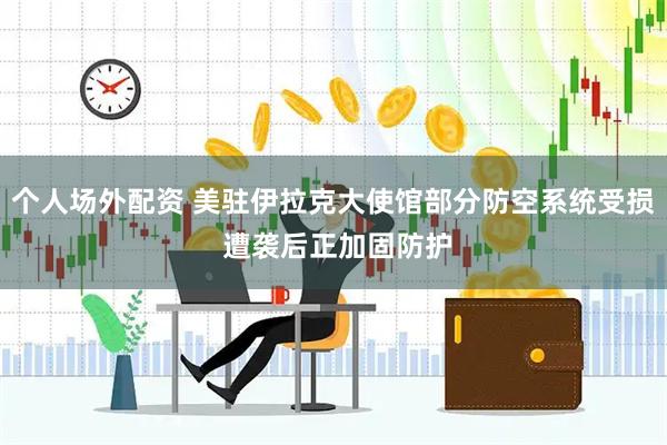 个人场外配资 美驻伊拉克大使馆部分防空系统受损 遭袭后正加固防护