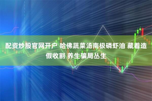 配资炒股官网开户 哈佛蔬菜汤南极磷虾油 藏着造假收割 养生骗局丛生