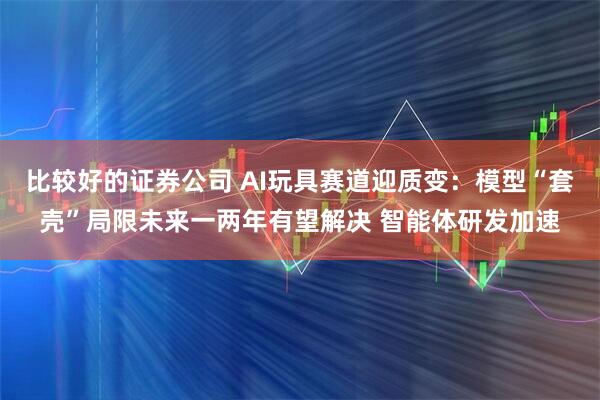 比较好的证券公司 AI玩具赛道迎质变：模型“套壳”局限未来一两年有望解决 智能体研发加速