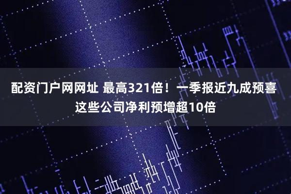 配资门户网网址 最高321倍！一季报近九成预喜 这些公司净利预增超10倍