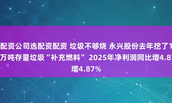 配资公司选配资配资 垃圾不够烧 永兴股份去年挖了160万吨存量垃圾“补充燃料” 2025年净利润同比增4.87%