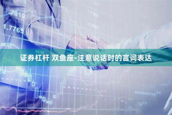 证券杠杆 双鱼座-注意说话时的言词表达