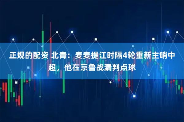 正规的配资 北青：麦麦提江时隔4轮重新主哨中超，他在京鲁战漏判点球