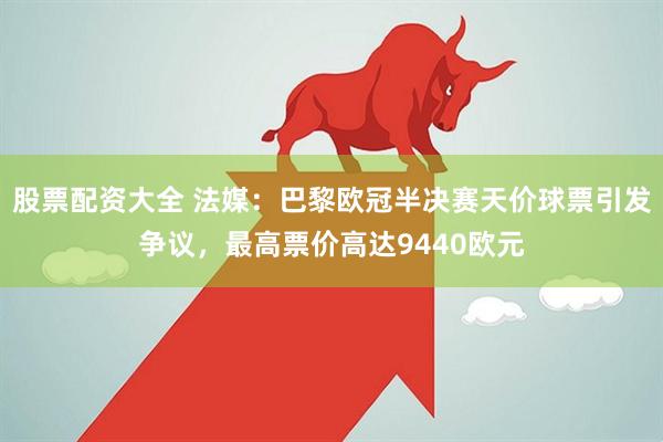 股票配资大全 法媒：巴黎欧冠半决赛天价球票引发争议，最高票价高达9440欧元