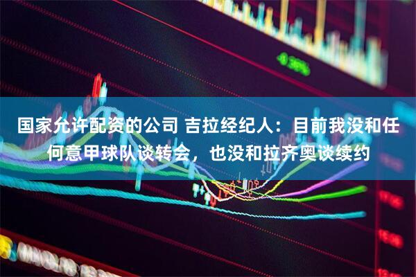国家允许配资的公司 吉拉经纪人:目前我没和任何意甲球队谈转会,也没和拉齐奥谈续约