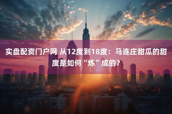 实盘配资门户网 从12度到18度：马连庄甜瓜的甜度是如何“炼”成的？