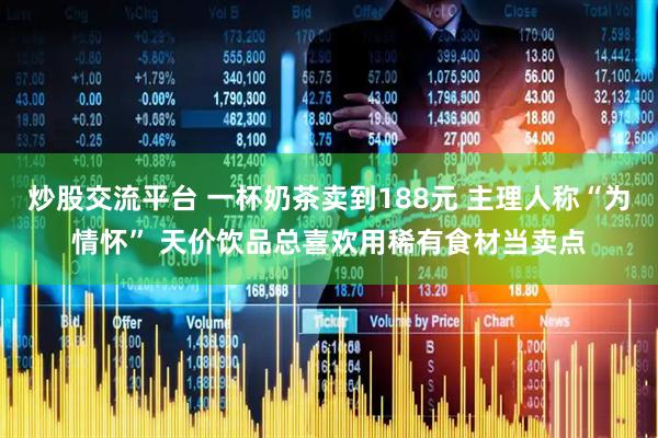 炒股交流平台 一杯奶茶卖到188元 主理人称“为情怀” 天价饮品总喜欢用稀有食材当卖点