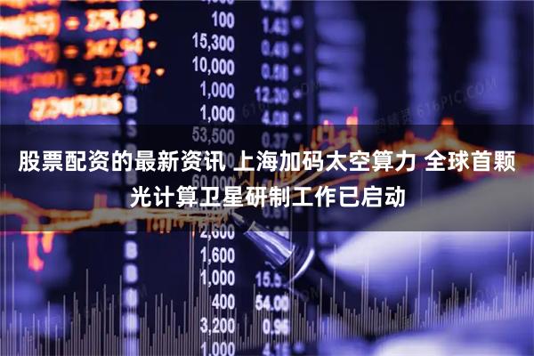 股票配资的最新资讯 上海加码太空算力 全球首颗光计算卫星研制工作已启动