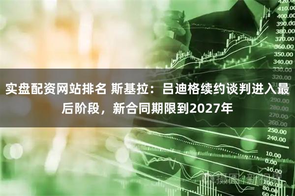 实盘配资网站排名 斯基拉：吕迪格续约谈判进入最后阶段，新合同期限到2027年