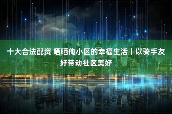 十大合法配资 晒晒俺小区的幸福生活｜以骑手友好带动社区美好