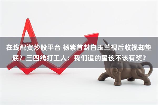 在线配资炒股平台 杨紫首封白玉兰视后收视却垫底？三四线打工人：我们追的星该不该有奖？