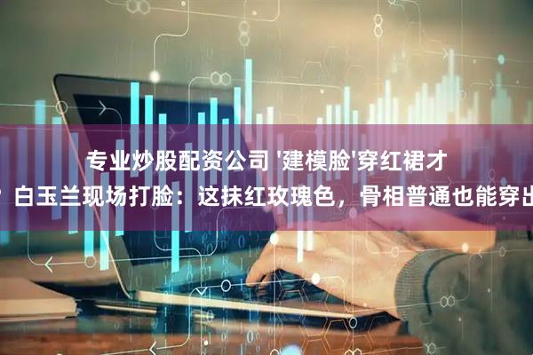 专业炒股配资公司 '建模脸'穿红裙才高级？白玉兰现场打脸：这抹红玫瑰色，骨相普通也能穿出贵气