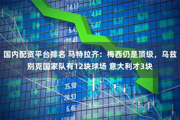 国内配资平台排名 马特拉齐：梅西仍是顶级，乌兹别克国家队有12块球场 意大利才3块